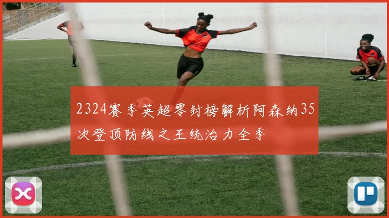 2324赛季英超零封榜解析阿森纳35次登顶防线之王统治力全季